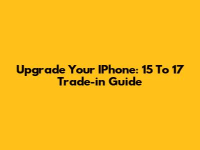 Upgrade Your IPhone: 15 To 17 Trade-in Guide