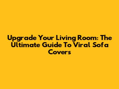 Upgrade Your Living Room: The Ultimate Guide To Viral Sofa Covers