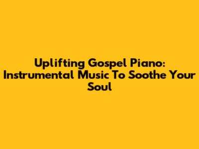 Uplifting Gospel Piano: Instrumental Music To Soothe Your Soul