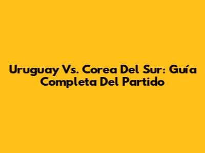 Uruguay Vs. Corea Del Sur: Guía Completa Del Partido