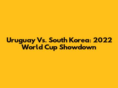 Uruguay Vs. South Korea: 2022 World Cup Showdown
