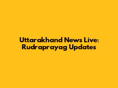 Uttarakhand News Live: Rudraprayag Updates