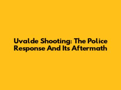 Uvalde Shooting: The Police Response And Its Aftermath