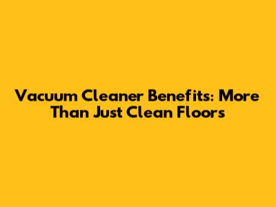 Vacuum Cleaner Benefits: More Than Just Clean Floors