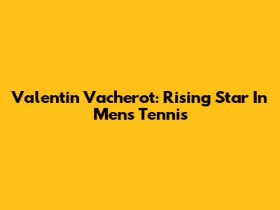 Valentin Vacherot: Rising Star In Men's Tennis