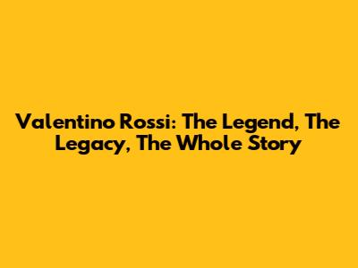 Valentino Rossi: The Legend, The Legacy, The Whole Story