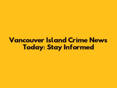 Vancouver Island Crime News Today: Stay Informed