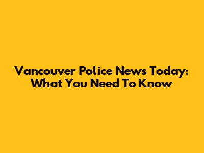 Vancouver Police News Today: What You Need To Know