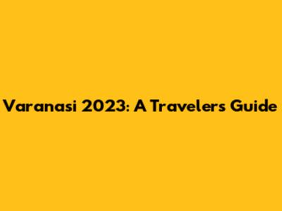 Varanasi 2023: A Traveler's Guide