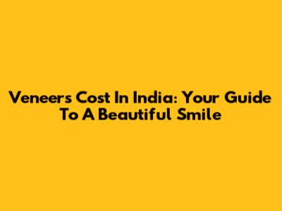 Veneers Cost In India: Your Guide To A Beautiful Smile