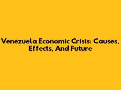 Venezuela Economic Crisis: Causes, Effects, And Future