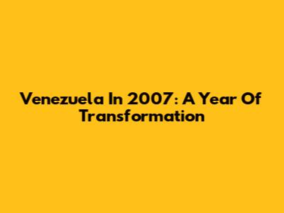 Venezuela In 2007: A Year Of Transformation
