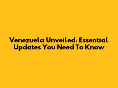 Venezuela Unveiled: Essential Updates You Need To Know