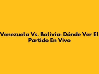 Venezuela Vs. Bolivia: Dónde Ver El Partido En Vivo