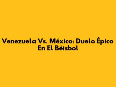 Venezuela Vs. México: Duelo Épico En El Béisbol