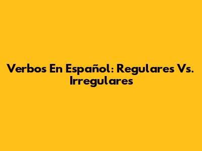 Verbos En Español: Regulares Vs. Irregulares