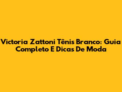 Victoria Zattoni Tênis Branco: Guia Completo E Dicas De Moda