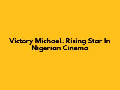 Victory Michael: Rising Star In Nigerian Cinema