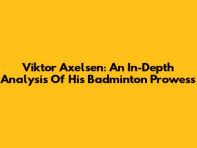 Viktor Axelsen: An In-Depth Analysis Of His Badminton Prowess