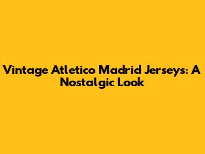 Vintage Atletico Madrid Jerseys: A Nostalgic Look