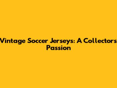 Vintage Soccer Jerseys: A Collector's Passion