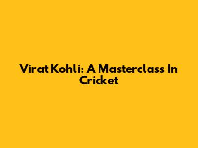 Virat Kohli: A Masterclass In Cricket