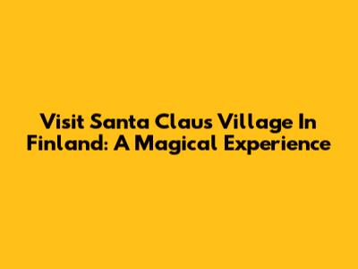 Visit Santa Claus Village In Finland: A Magical Experience