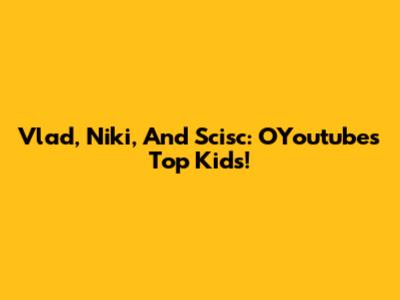 Vlad, Niki, And Scisc: OYoutube's Top Kids!