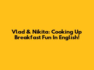 Vlad & Nikita: Cooking Up Breakfast Fun In English!