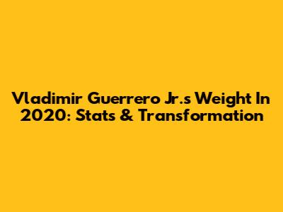 Vladimir Guerrero Jr.'s Weight In 2020: Stats & Transformation