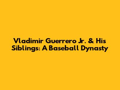 Vladimir Guerrero Jr. & His Siblings: A Baseball Dynasty