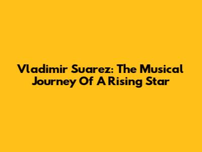 Vladimir Suarez: The Musical Journey Of A Rising Star