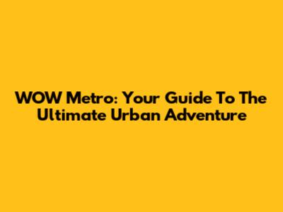 WOW Metro: Your Guide To The Ultimate Urban Adventure