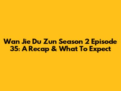 Wan Jie Du Zun Season 2 Episode 35: A Recap & What To Expect