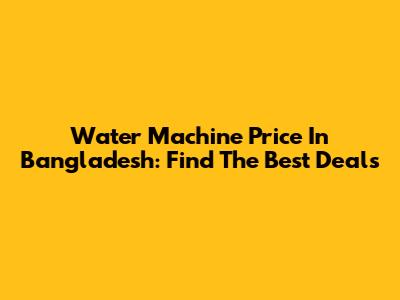 Water Machine Price In Bangladesh: Find The Best Deals
