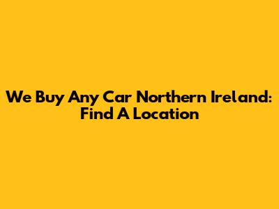 We Buy Any Car Northern Ireland: Find A Location