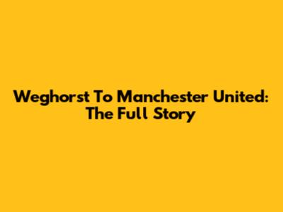 Weghorst To Manchester United: The Full Story