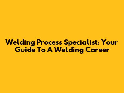 Welding Process Specialist: Your Guide To A Welding Career