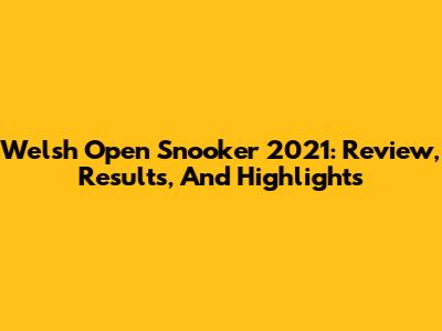 Welsh Open Snooker 2021: Review, Results, And Highlights