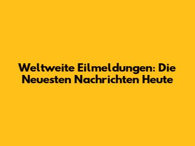 Weltweite Eilmeldungen: Die Neuesten Nachrichten Heute