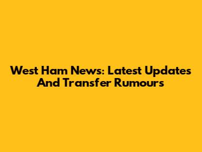 West Ham News: Latest Updates And Transfer Rumours