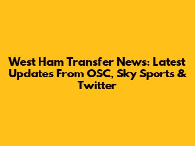 West Ham Transfer News: Latest Updates From OSC, Sky Sports & Twitter