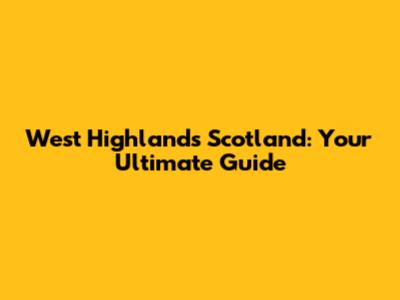 West Highlands Scotland: Your Ultimate Guide