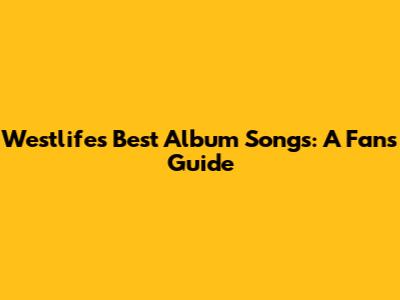 Westlife's Best Album Songs: A Fan's Guide