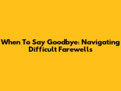 When To Say Goodbye: Navigating Difficult Farewells