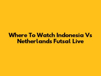 Where To Watch Indonesia Vs Netherlands Futsal Live