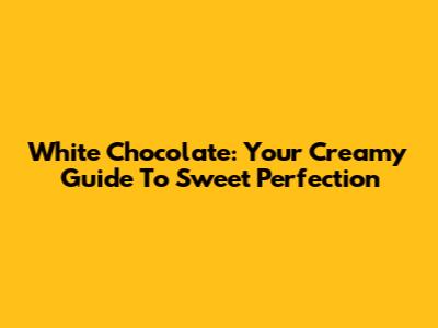 White Chocolate: Your Creamy Guide To Sweet Perfection
