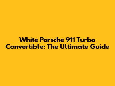 White Porsche 911 Turbo Convertible: The Ultimate Guide