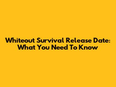 Whiteout Survival Release Date: What You Need To Know