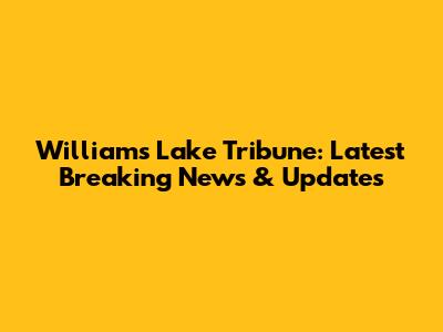 Williams Lake Tribune: Latest Breaking News & Updates
